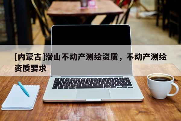 [內(nèi)蒙古]潛山不動產(chǎn)測繪資質(zhì)，不動產(chǎn)測繪資質(zhì)要求