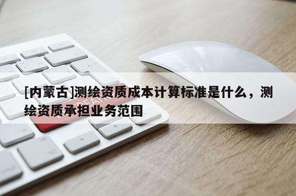 [內蒙古]測繪資質成本計算標準是什么，測繪資質承擔業務范圍