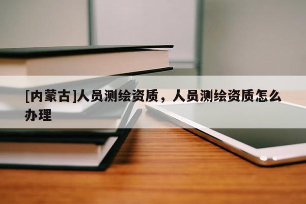 [內(nèi)蒙古]人員測(cè)繪資質(zhì)，人員測(cè)繪資質(zhì)怎么辦理