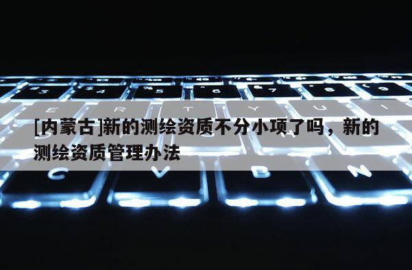 [內蒙古]新的測繪資質不分小項了嗎，新的測繪資質管理辦法
