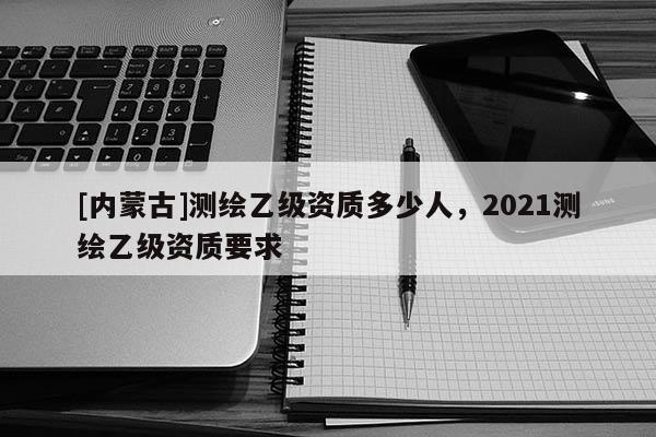 [內蒙古]測繪乙級資質多少人，2021測繪乙級資質要求