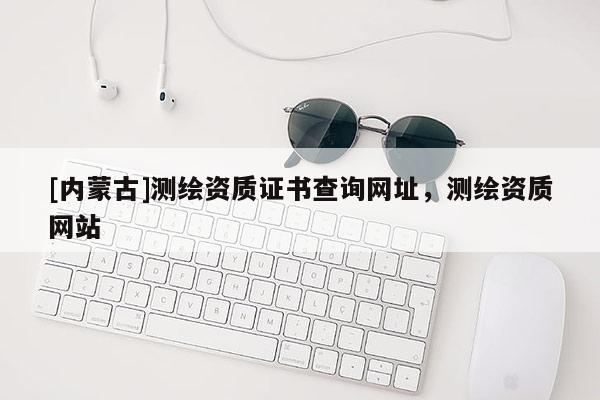 [內蒙古]測繪資質證書查詢網址，測繪資質網站