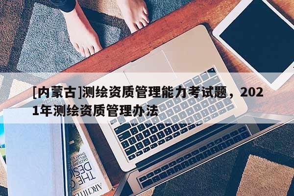 [內蒙古]測繪資質管理能力考試題，2021年測繪資質管理辦法