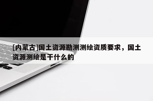[內蒙古]國土資源勘測測繪資質要求，國土資源測繪是干什么的