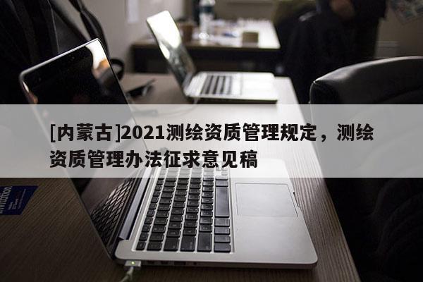 [內蒙古]2021測繪資質管理規定，測繪資質管理辦法征求意見稿