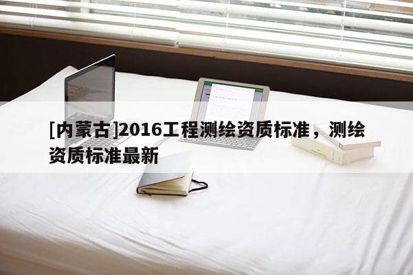 [內(nèi)蒙古]2016工程測繪資質(zhì)標(biāo)準(zhǔn)，測繪資質(zhì)標(biāo)準(zhǔn)最新