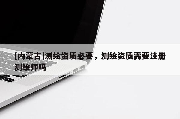 [內(nèi)蒙古]測繪資質(zhì)必要，測繪資質(zhì)需要注冊測繪師嗎