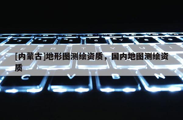[內蒙古]地形圖測繪資質，國內地圖測繪資質