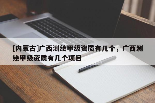 [內蒙古]廣西測繪甲級資質有幾個，廣西測繪甲級資質有幾個項目