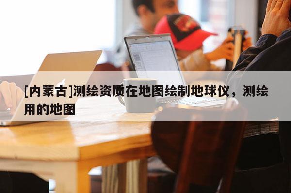 [內蒙古]測繪資質在地圖繪制地球儀，測繪用的地圖