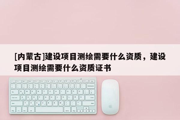 [內蒙古]建設項目測繪需要什么資質，建設項目測繪需要什么資質證書