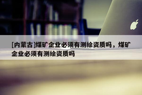 [內(nèi)蒙古]煤礦企業(yè)必須有測繪資質(zhì)嗎，煤礦企業(yè)必須有測繪資質(zhì)嗎