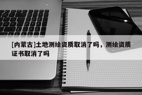 [內蒙古]土地測繪資質取消了嗎，測繪資質證書取消了嗎