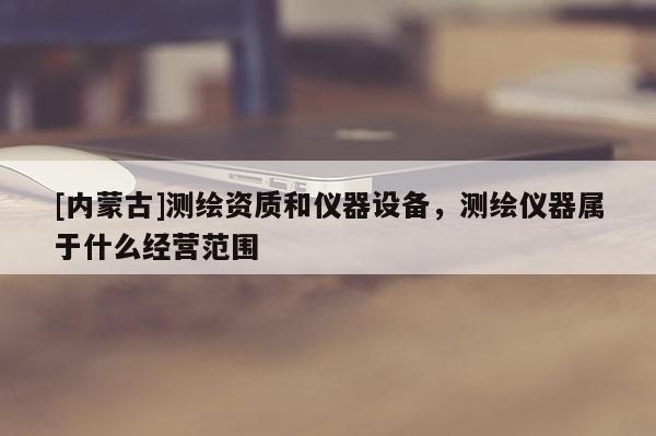 [內蒙古]測繪資質和儀器設備，測繪儀器屬于什么經營范圍