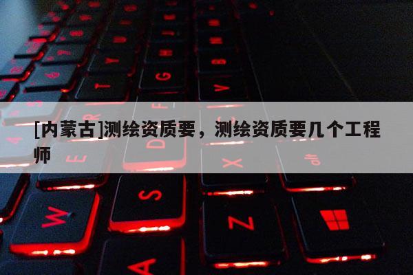 [內(nèi)蒙古]測(cè)繪資質(zhì)要，測(cè)繪資質(zhì)要幾個(gè)工程師