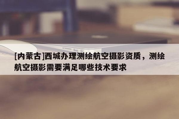 [內(nèi)蒙古]西城辦理測(cè)繪航空攝影資質(zhì)，測(cè)繪航空攝影需要滿足哪些技術(shù)要求
