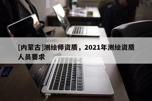 [內蒙古]測繪師資質，2021年測繪資質人員要求