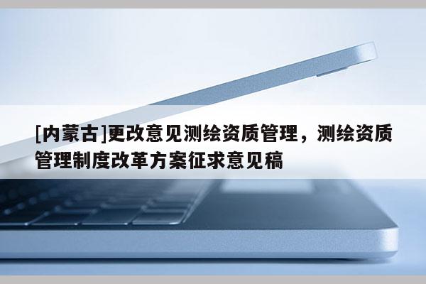 [內(nèi)蒙古]更改意見測繪資質(zhì)管理，測繪資質(zhì)管理制度改革方案征求意見稿
