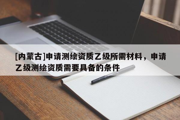 [內蒙古]申請測繪資質乙級所需材料，申請乙級測繪資質需要具備的條件