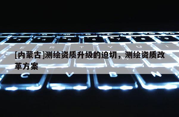 [內(nèi)蒙古]測繪資質(zhì)升級的迫切，測繪資質(zhì)改革方案