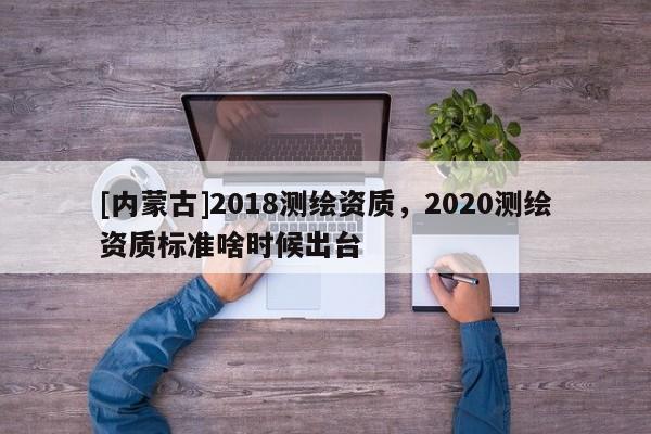 [內(nèi)蒙古]2018測繪資質(zhì)，2020測繪資質(zhì)標(biāo)準(zhǔn)啥時候出臺