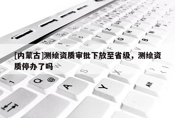 [內蒙古]測繪資質審批下放至省級，測繪資質停辦了嗎