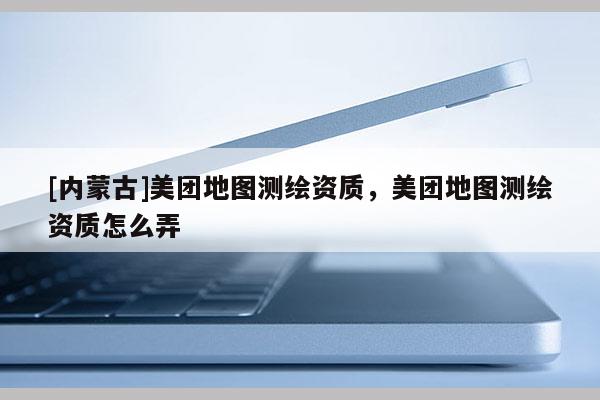 [內蒙古]美團地圖測繪資質，美團地圖測繪資質怎么弄