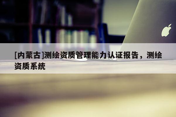 [內蒙古]測繪資質管理能力認證報告，測繪資質系統