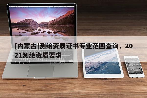 [內蒙古]測繪資質證書專業范圍查詢，2021測繪資質要求