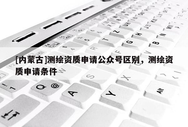 [內(nèi)蒙古]測繪資質(zhì)申請公眾號區(qū)別，測繪資質(zhì)申請條件