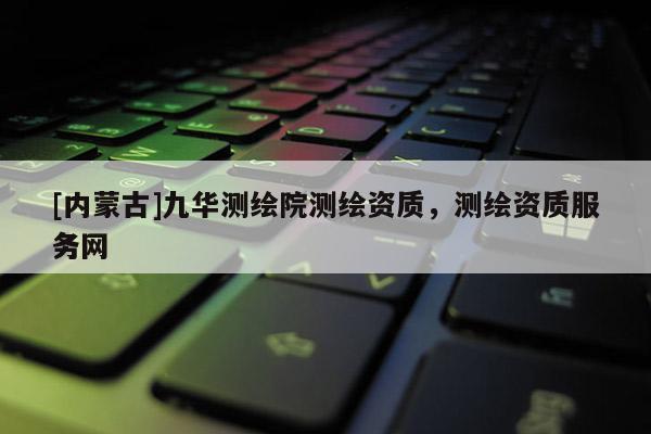 [內蒙古]九華測繪院測繪資質，測繪資質服務網