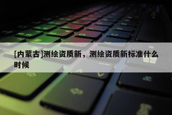 [內(nèi)蒙古]測繪資質(zhì)新，測繪資質(zhì)新標(biāo)準(zhǔn)什么時候