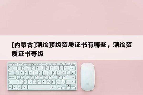 [內(nèi)蒙古]測(cè)繪頂級(jí)資質(zhì)證書(shū)有哪些，測(cè)繪資質(zhì)證書(shū)等級(jí)