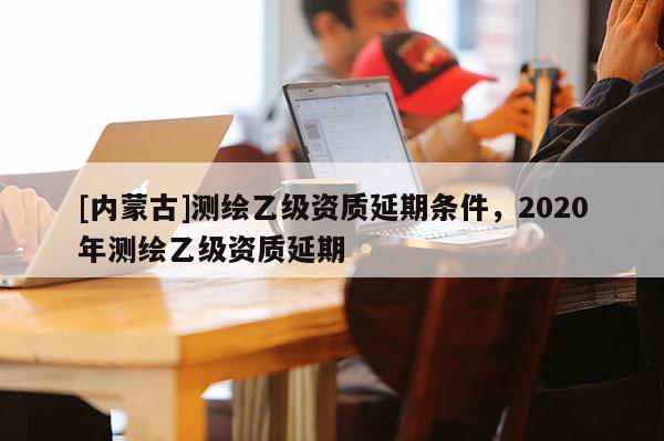 [內蒙古]測繪乙級資質延期條件，2020年測繪乙級資質延期
