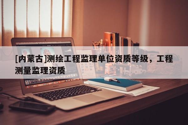 [內蒙古]測繪工程監理單位資質等級，工程測量監理資質