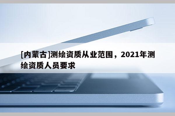 [內蒙古]測繪資質從業范圍，2021年測繪資質人員要求