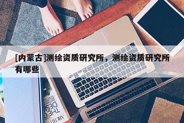 [內蒙古]測繪資質研究所，測繪資質研究所有哪些