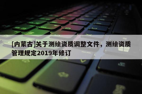[內蒙古]關于測繪資質調整文件，測繪資質管理規定2019年修訂