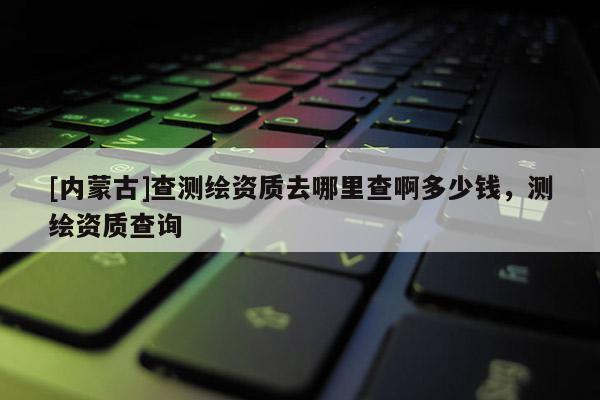 [內蒙古]查測繪資質去哪里查啊多少錢，測繪資質查詢