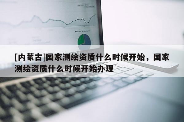 [內蒙古]國家測繪資質什么時候開始，國家測繪資質什么時候開始辦理