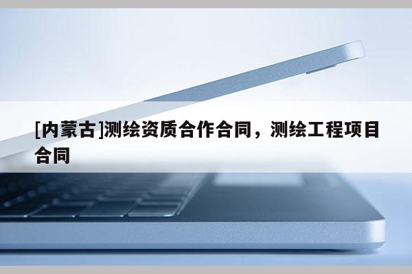 [內蒙古]測繪資質合作合同，測繪工程項目合同
