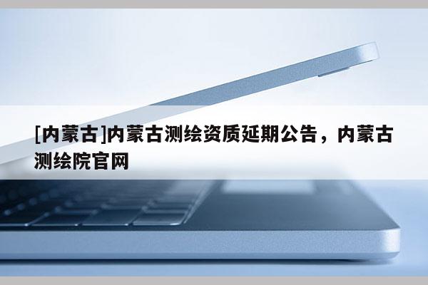 [內蒙古]內蒙古測繪資質延期公告，內蒙古測繪院官網