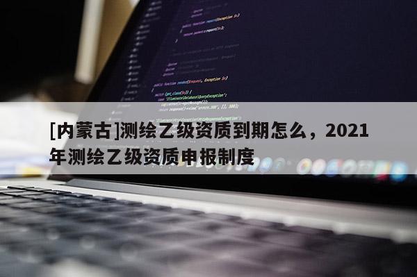[內蒙古]測繪乙級資質到期怎么，2021年測繪乙級資質申報制度
