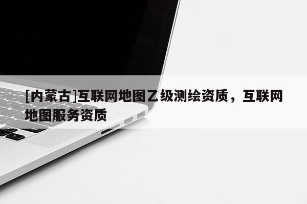 [內蒙古]互聯網地圖乙級測繪資質，互聯網地圖服務資質