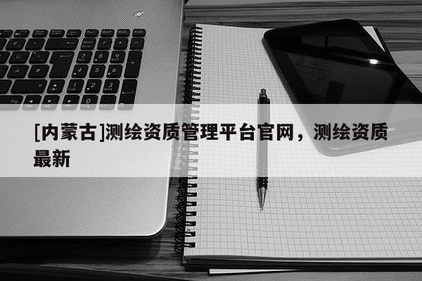[內蒙古]測繪資質管理平臺官網，測繪資質最新