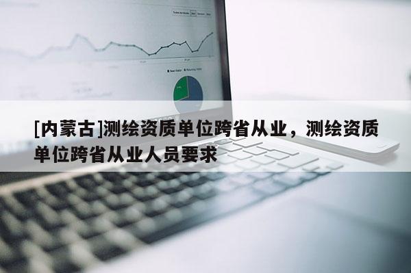 [內蒙古]測繪資質單位跨省從業，測繪資質單位跨省從業人員要求