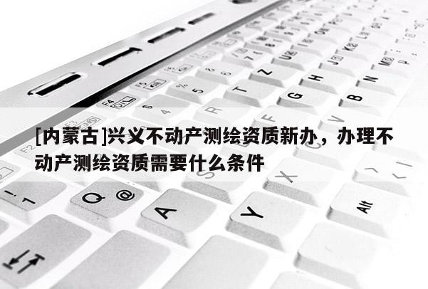 [內蒙古]興義不動產測繪資質新辦，辦理不動產測繪資質需要什么條件