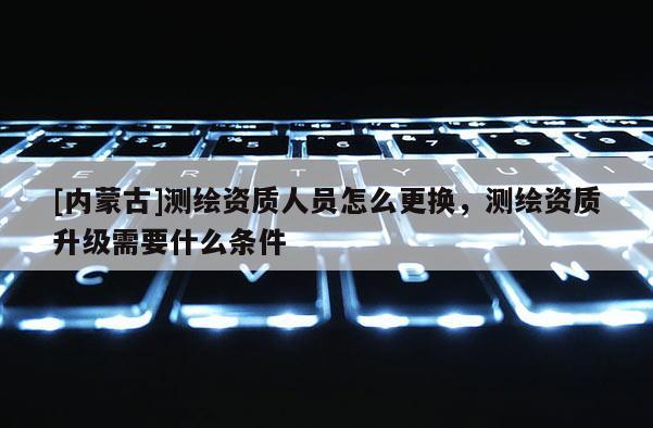 [內(nèi)蒙古]測繪資質(zhì)人員怎么更換，測繪資質(zhì)升級需要什么條件