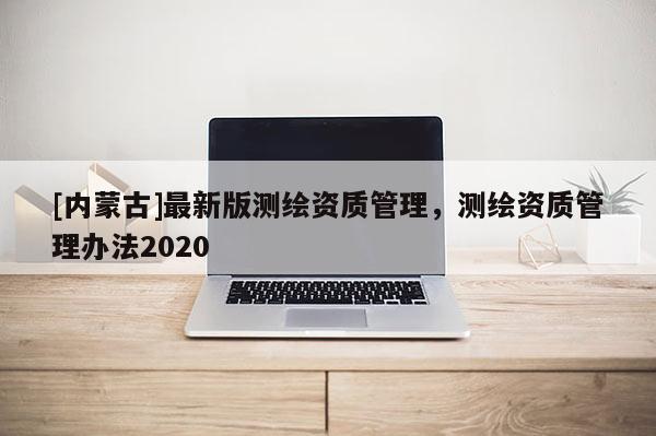 [內(nèi)蒙古]最新版測繪資質(zhì)管理，測繪資質(zhì)管理辦法2020