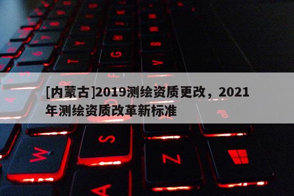 [內(nèi)蒙古]2019測繪資質(zhì)更改，2021年測繪資質(zhì)改革新標(biāo)準(zhǔn)
